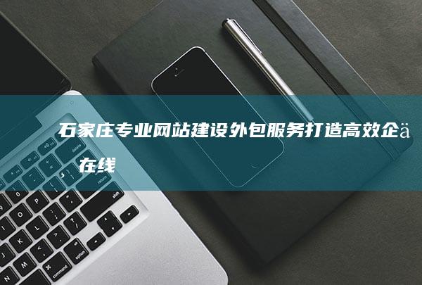 石家庄专业网站建设外包服务：打造高效企业在线门户